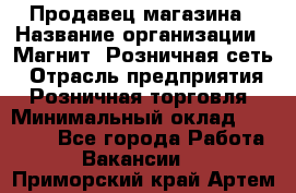 Продавец магазина › Название организации ­ Магнит, Розничная сеть › Отрасль предприятия ­ Розничная торговля › Минимальный оклад ­ 12 000 - Все города Работа » Вакансии   . Приморский край,Артем г.